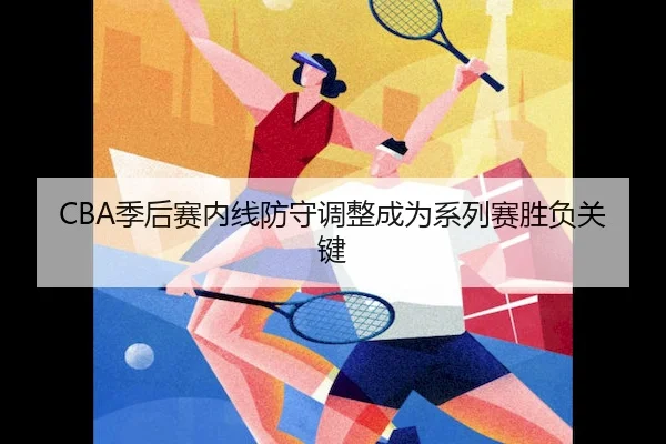 CBA季后赛内线防守调整成为系列赛胜负关键
